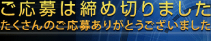 ご応募は締め切りました たくさんのご応募ありがとうございました